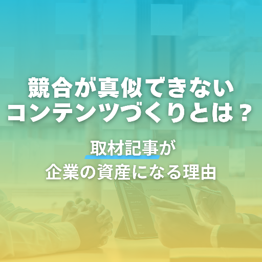 競合が真似できないコンテンツづくりとは？取材記事が企業の資産になる理由