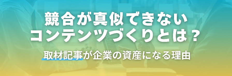 競合が真似できないコンテンツづくりとは？取材記事が企業の資産になる理由