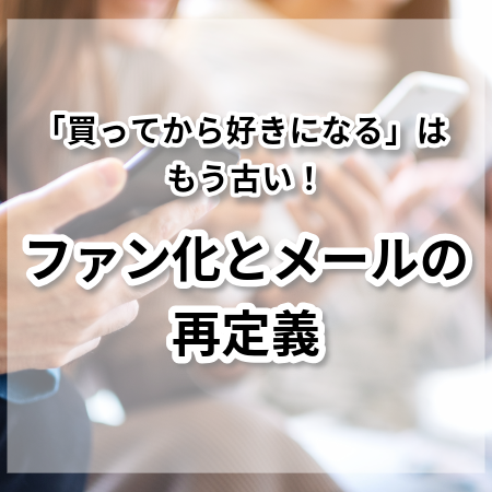 「買ってから好きになる」はもう古い！ファン化とメールの再定義